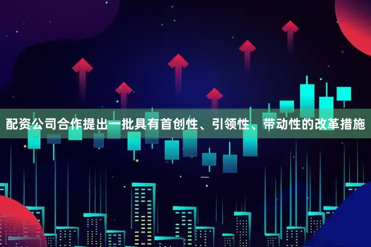 配资公司合作提出一批具有首创性、引领性、带动性的改革措施