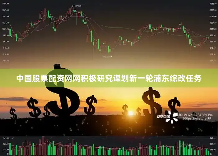 中国股票配资网网积极研究谋划新一轮浦东综改任务