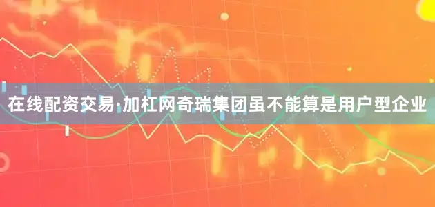 在线配资交易·加杠网奇瑞集团虽不能算是用户型企业