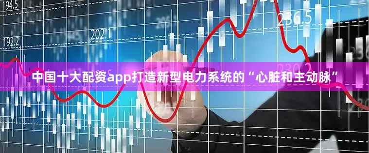 中国十大配资app打造新型电力系统的“心脏和主动脉”