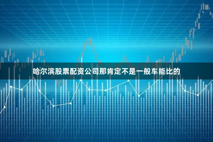 哈尔滨股票配资公司那肯定不是一般车能比的