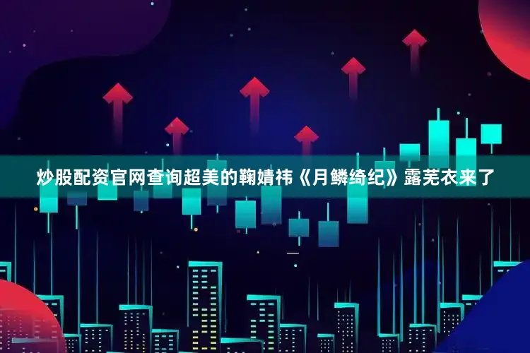 炒股配资官网查询超美的鞠婧祎《月鳞绮纪》露芜衣来了