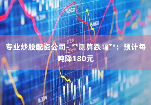 专业炒股配资公司- **测算跌幅**：预计每吨降180元