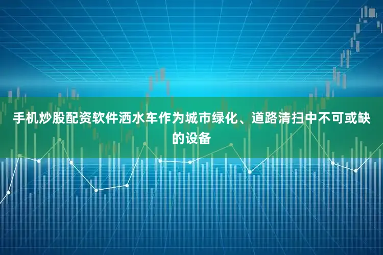手机炒股配资软件洒水车作为城市绿化、道路清扫中不可或缺的设备