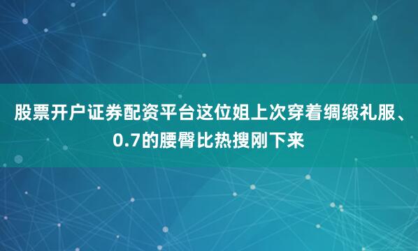 股票开户证券配资平台这位姐上次穿着绸缎礼服、0.7的腰臀比热搜刚下来
