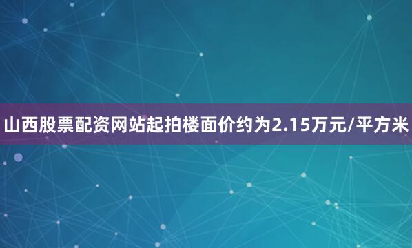 山西股票配资网站起拍楼面价约为2.15万元/平方米