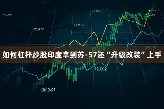 如何杠杆炒股印度拿到苏-57还“升级改装”上手
