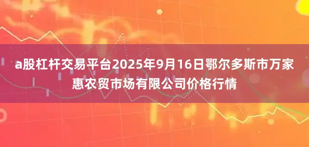 a股杠杆交易平台2025年9月16日鄂尔多斯市万家惠农贸市场有限公司价格行情